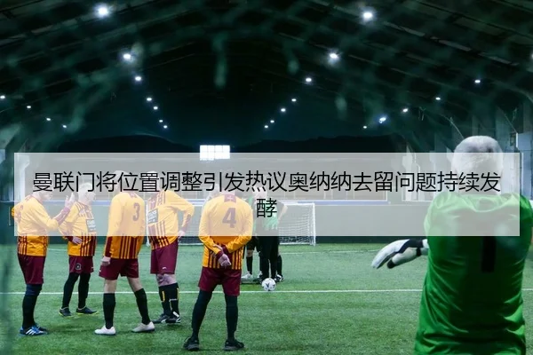 曼联门将位置调整引发热议奥纳纳去留问题持续发酵