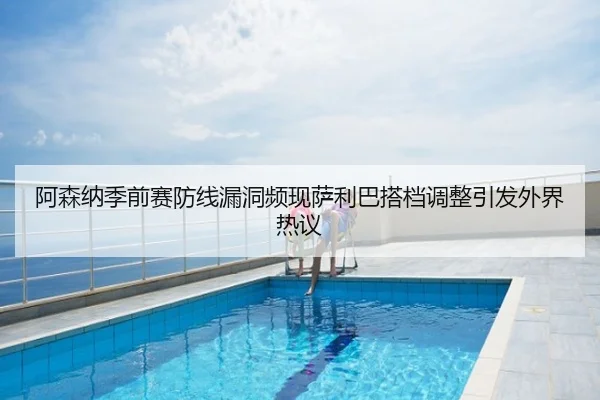 阿森纳季前赛防线漏洞频现萨利巴搭档调整引发外界热议