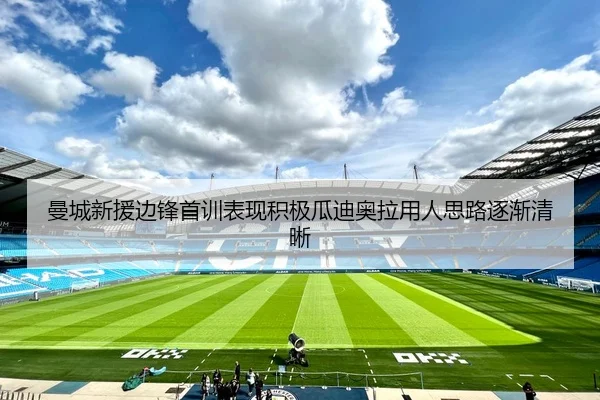 曼城新援边锋首训表现积极瓜迪奥拉用人思路逐渐清晰