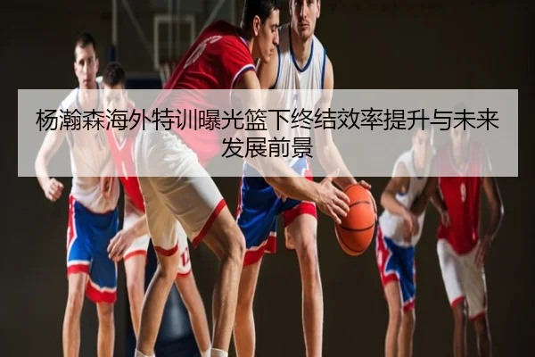 杨瀚森海外特训曝光篮下终结效率提升与未来发展前景