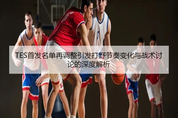 TES首发名单再调整引发打野节奏变化与战术讨论的深度解析