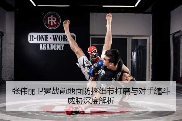 张伟丽卫冕战前地面防摔细节打磨与对手缠斗威胁深度解析