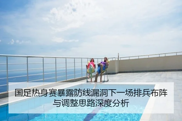 国足热身赛暴露防线漏洞下一场排兵布阵与调整思路深度分析