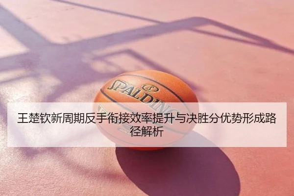 王楚钦新周期反手衔接效率提升与决胜分优势形成路径解析